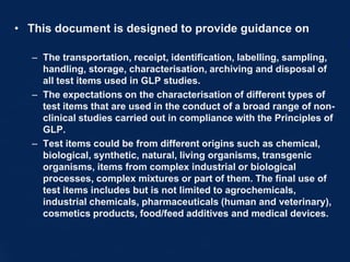• This document is designed to provide guidance on
– The transportation, receipt, identification, labelling, sampling,
handling, storage, characterisation, archiving and disposal of
all test items used in GLP studies.
– The expectations on the characterisation of different types of
test items that are used in the conduct of a broad range of non-
clinical studies carried out in compliance with the Principles of
GLP.
– Test items could be from different origins such as chemical,
biological, synthetic, natural, living organisms, transgenic
organisms, items from complex industrial or biological
processes, complex mixtures or part of them. The final use of
test items includes but is not limited to agrochemicals,
industrial chemicals, pharmaceuticals (human and veterinary),
cosmetics products, food/feed additives and medical devices.
 