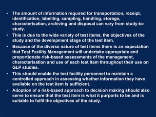 • The amount of information required for transportation, receipt,
identification, labelling, sampling, handling, storage,
characterisation, archiving and disposal can vary from study-to-
study.
• This is due to the wide variety of test items, the objectives of the
study and the development stage of the test item.
• Because of the diverse nature of test items there is an expectation
that Test Facility Management will undertake appropriate and
proportionate risk-based assessments of the management,
characterisation and use of each test item throughout their use on
GLP studies.
• This should enable the test facility personnel to maintain a
controlled approach in assessing whether information they have
available on the test item is sufficient.
• Adoption of a risk-based approach to decision making should also
serve to ensure that the test item is what it purports to be and is
suitable to fulfil the objectives of the study.
 