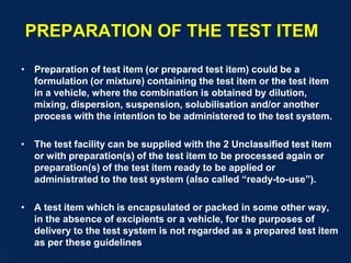 PREPARATION OF THE TEST ITEM
• Preparation of test item (or prepared test item) could be a
formulation (or mixture) containing the test item or the test item
in a vehicle, where the combination is obtained by dilution,
mixing, dispersion, suspension, solubilisation and/or another
process with the intention to be administered to the test system.
• The test facility can be supplied with the 2 Unclassified test item
or with preparation(s) of the test item to be processed again or
preparation(s) of the test item ready to be applied or
administrated to the test system (also called “ready-to-use”).
• A test item which is encapsulated or packed in some other way,
in the absence of excipients or a vehicle, for the purposes of
delivery to the test system is not regarded as a prepared test item
as per these guidelines
 