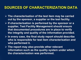 SOURCES OF CHARACTERIZATION DATA
 The characterisation of the test item may be carried
out by the sponsor, a supplier or the test facility.
 If characterisation is performed by the sponsor or a
supplier, Test Facility Management should ensure
that documented procedures are in place to verify
the integrity and quality of the information provided.
 In every case, the final study report should describe
who is responsible for test item characterisation and
who performed it.
 The report may also provide other relevant
information such as the quality system under which
the characterisation was performed.
 