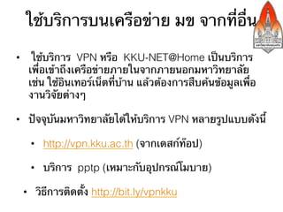 ใช้บริการบนเครือข่าย มข จากที่อื่น

•  ใช้บริการ VPN หรือ KKU-NET@Home เป็นบริการ
   เพื่อเข้าถึงเครือข่ายภายในจากภายนอกมหาวิทยาลัย
   เช่น ใช้อินเทอร์เน็ตที่บ้าน แล้วต้องการสืบค้นข้อมูลเพื่อ
   งานวิจัยต่างๆ

•  ปัจจุบันมหาวิทยาลัยได้ให้บริการ VPN หลายรูปแบบดังนี้

   •  http://vpn.kku.ac.th (จากเดสก์ท๊อป)

   •  บริการ pptp (เหมาะกับอุปกรณ์โมบาย)

 •  วิธีการติดตั้ง http://bit.ly/vpnkku
 
