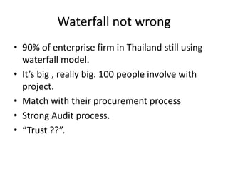 Waterfall not wrong
• 90% of enterprise firm in Thailand still using
  waterfall model.
• It’s big , really big. 100 people involve with
  project.
• Match with their procurement process
• Strong Audit process.
• “Trust ??”.
 