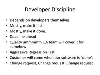 Developer Discipline
• Depends on developers themselves
• Mostly, make it fast.
• Mostly, make it done.
• Deadline ahead
• Quality ummmmm QA team will cover it for
  somehow
• Aggressive Regression Test
• Customer will come when our software is “done”.
• Change request, Change request, Change request
 