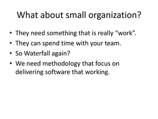 What about small organization?
•   They need something that is really “work”.
•   They can spend time with your team.
•   So Waterfall again?
•   We need methodology that focus on
    delivering software that working.
 