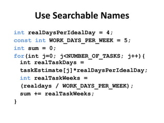 Use Searchable Names
int realDaysPerIdealDay = 4;
const int WORK_DAYS_PER_WEEK = 5;
int sum = 0;
for(int j=0; j<NUMBER_OF_TASKS; j++){
  int realTaskDays =
  taskEstimate[j]*realDaysPerIdealDay;
  int realTaskWeeks =
  (realdays / WORK_DAYS_PER_WEEK);
  sum += realTaskWeeks;
}
 