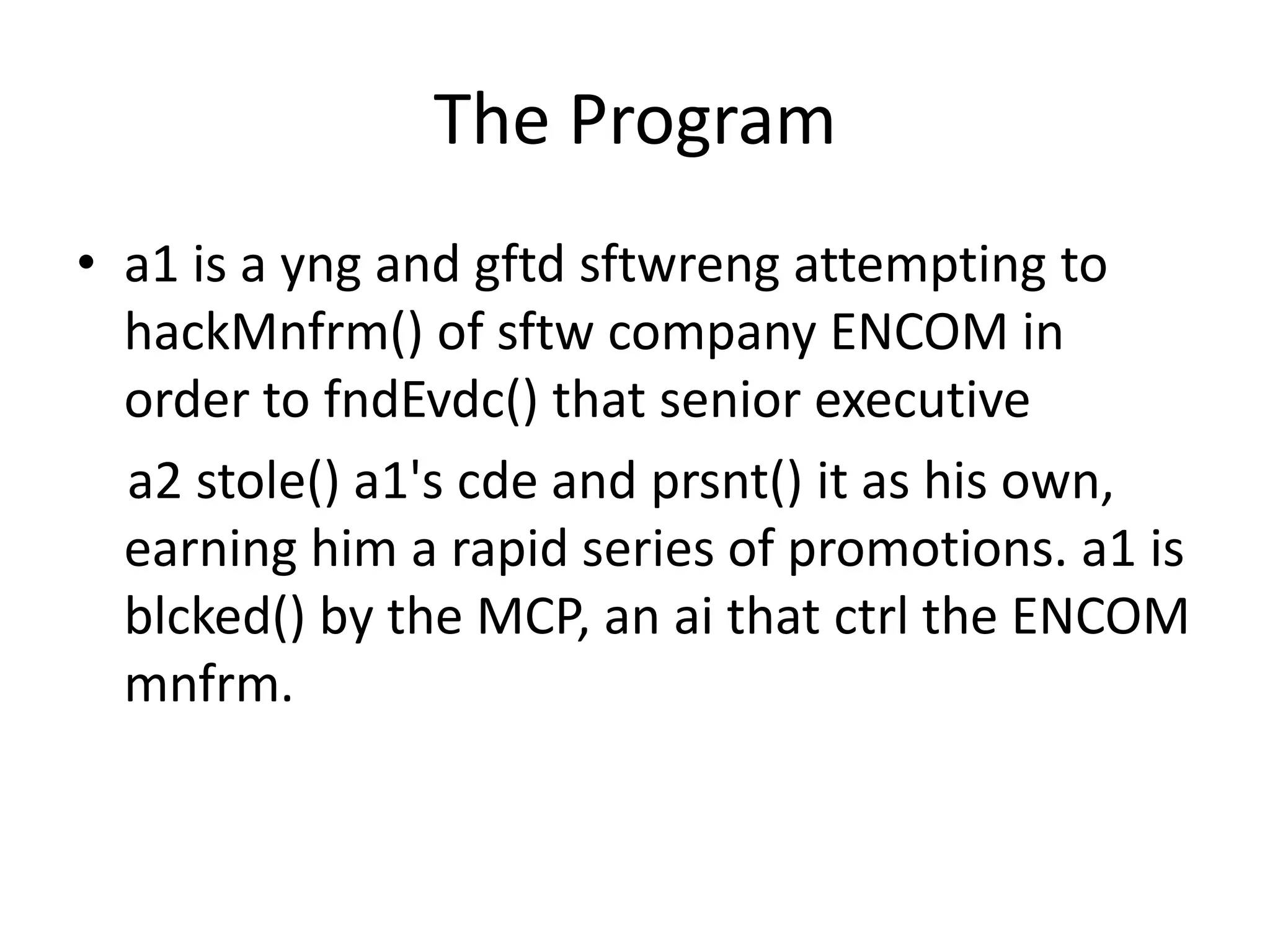 The Program
• a1 is a yng and gftd sftwreng attempting to
hackMnfrm() of sftw company ENCOM in
order to fndEvdc() that senior executive
a2 stole() a1's cde and prsnt() it as his own,
earning him a rapid series of promotions. a1 is
blcked() by the MCP, an ai that ctrl the ENCOM
mnfrm.
 