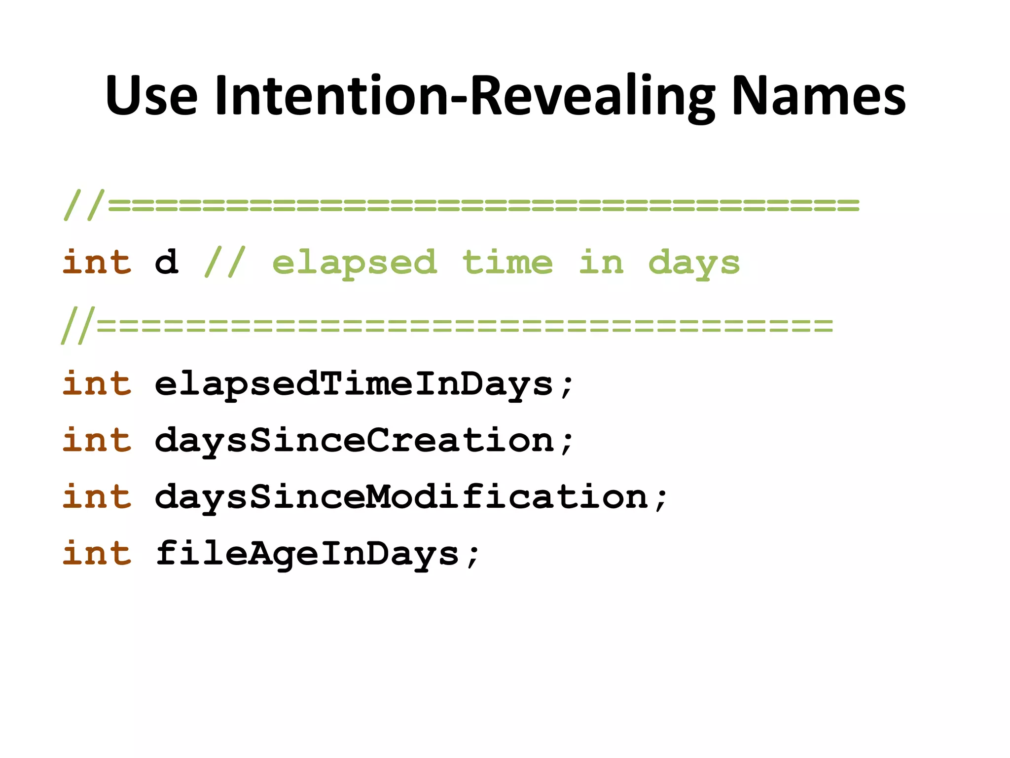 Use Intention-Revealing Names
//================================
int d // elapsed time in days
//=================================
int elapsedTimeInDays;
int daysSinceCreation;
int daysSinceModification;
int fileAgeInDays;
 