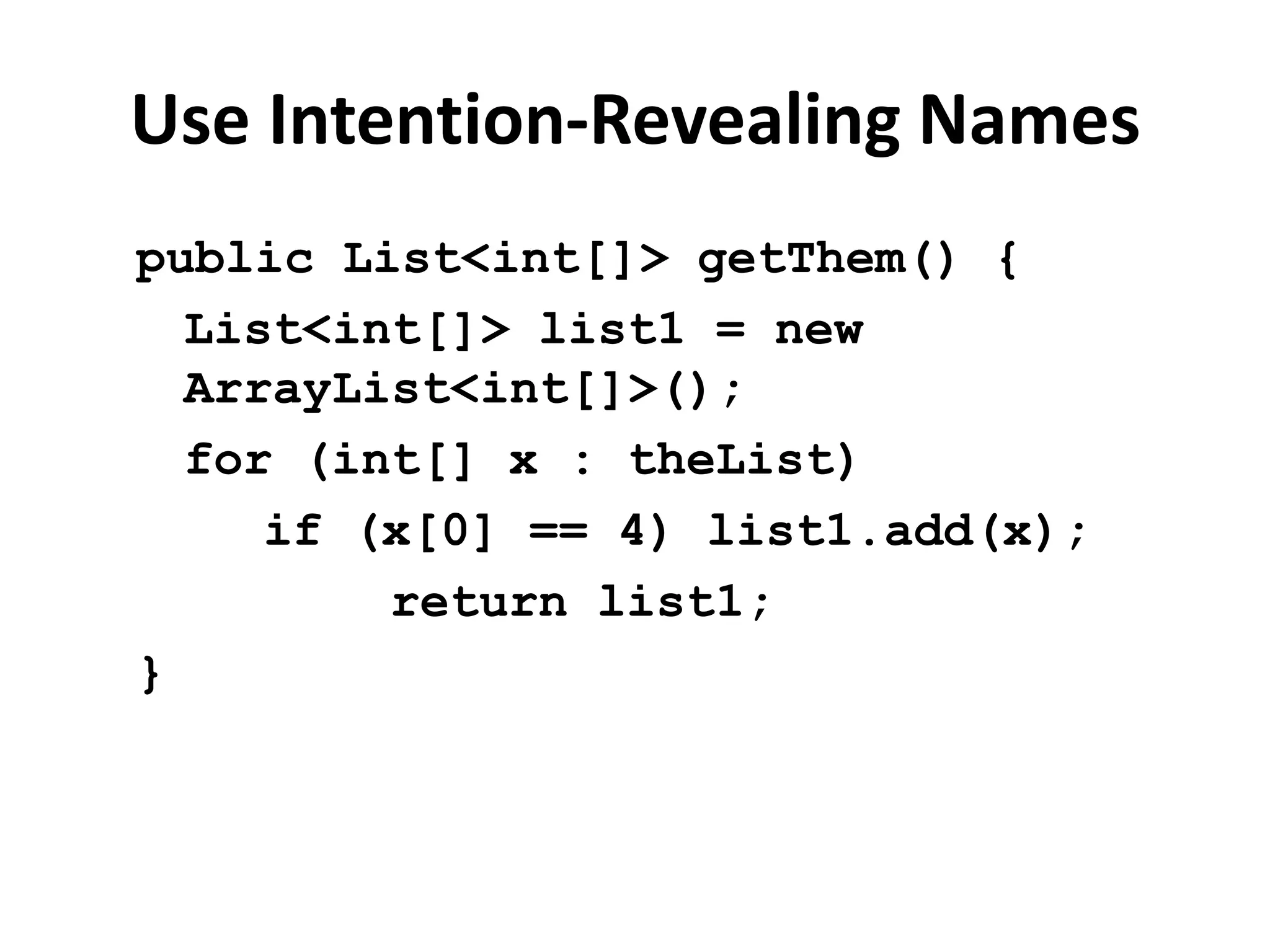 Use Intention-Revealing Names
public List<int[]> getThem() {
List<int[]> list1 = new
ArrayList<int[]>();
for (int[] x : theList)
if (x[0] == 4) list1.add(x);
return list1;
}
 