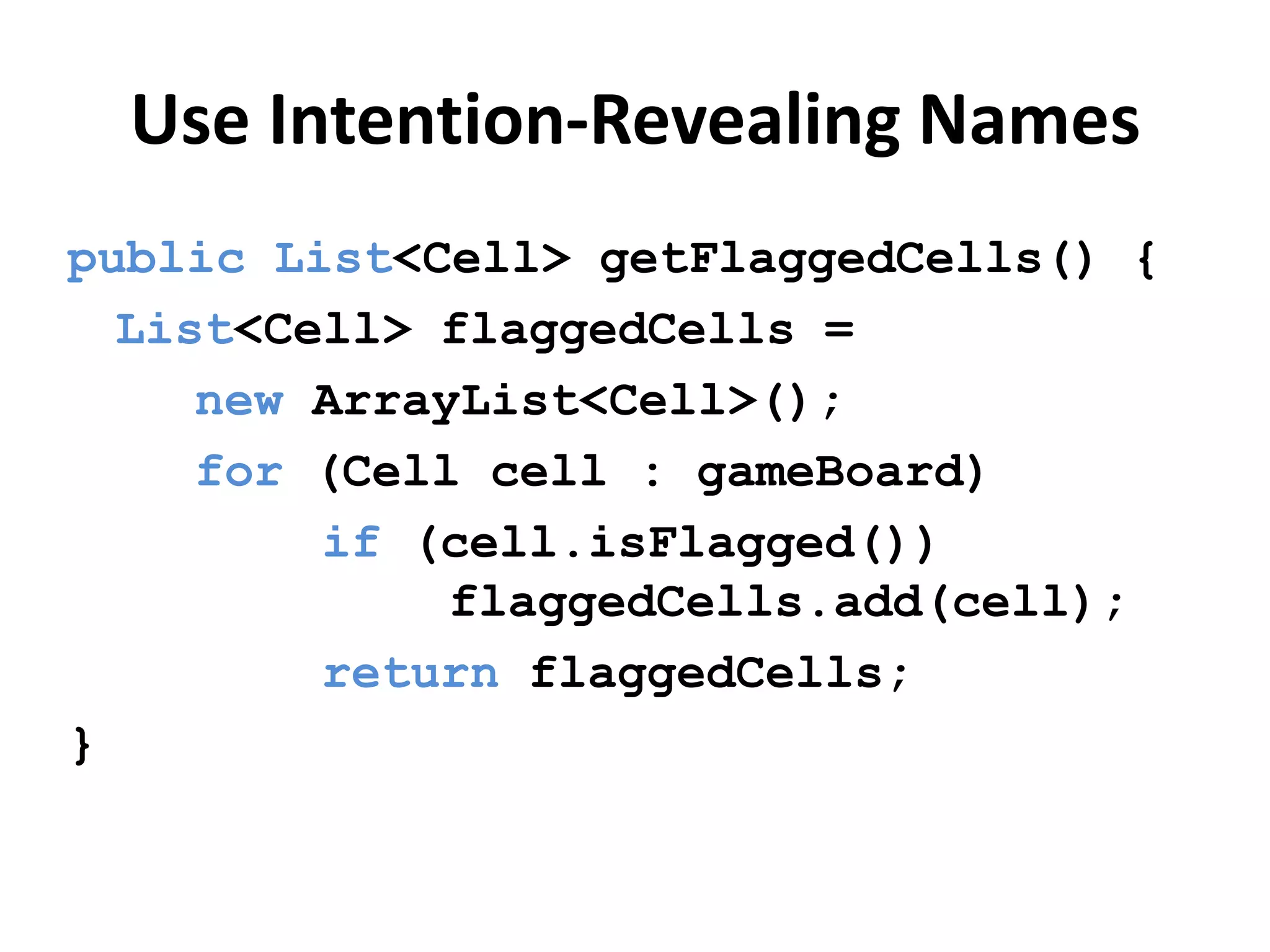 Use Intention-Revealing Names
public List<Cell> getFlaggedCells() {
List<Cell> flaggedCells =
new ArrayList<Cell>();
for (Cell cell : gameBoard)
if (cell.isFlagged())
flaggedCells.add(cell);
return flaggedCells;
}
 