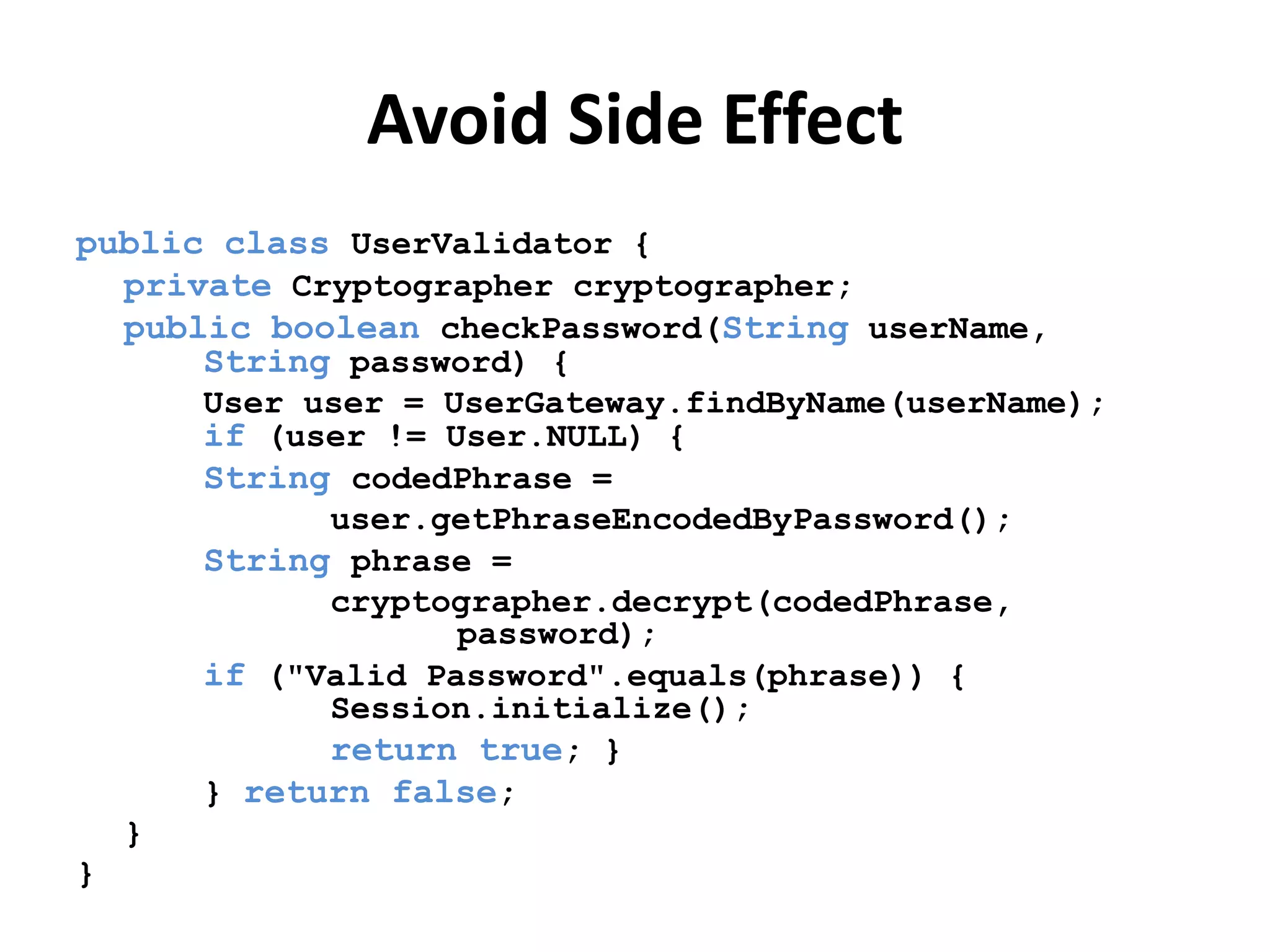 Avoid Side Effect
public class UserValidator {
private Cryptographer cryptographer;
public boolean checkPassword(String userName,
String password) {
User user = UserGateway.findByName(userName);
if (user != User.NULL) {
String codedPhrase =
user.getPhraseEncodedByPassword();
String phrase =
cryptographer.decrypt(codedPhrase,
password);
if ("Valid Password".equals(phrase)) {
Session.initialize();
return true; }
} return false;
}
}
 