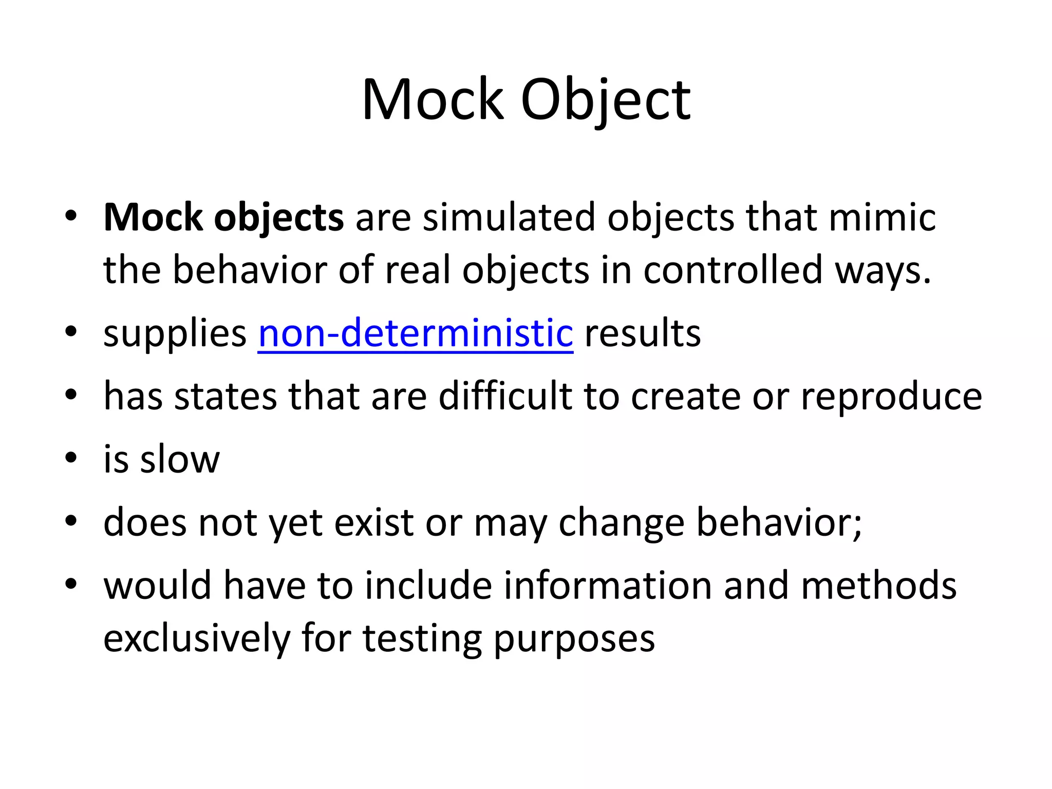 Mock Object
• Mock objects are simulated objects that mimic
the behavior of real objects in controlled ways.
• supplies non-deterministic results
• has states that are difficult to create or reproduce
• is slow
• does not yet exist or may change behavior;
• would have to include information and methods
exclusively for testing purposes
 