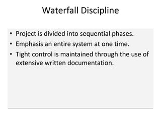 Waterfall Discipline
• Project is divided into sequential phases.
• Emphasis an entire system at one time.
• Tight control is maintained through the use of
extensive written documentation.
 