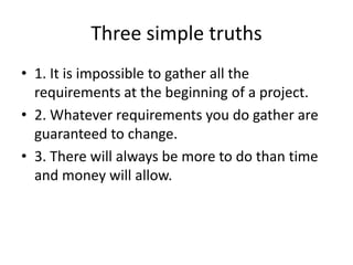 Three simple truths
• 1. It is impossible to gather all the
requirements at the beginning of a project.
• 2. Whatever requirements you do gather are
guaranteed to change.
• 3. There will always be more to do than time
and money will allow.
 