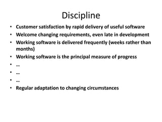 Discipline
• Customer satisfaction by rapid delivery of useful software
• Welcome changing requirements, even late in development
• Working software is delivered frequently (weeks rather than
months)
• Working software is the principal measure of progress
• …
• …
• …
• Regular adaptation to changing circumstances
 