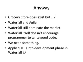 Anyway
• Grocery Store does exist but …?
• Waterfall and Agile
• Waterfall still dominate the market.
• Waterfall itself doesn’t encourage
programmer to write good code.
• We need something.
• Applied TDD into development phase in
Waterfall 
 