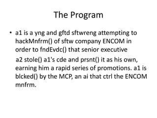 The Program
• a1 is a yng and gftd sftwreng attempting to
hackMnfrm() of sftw company ENCOM in
order to fndEvdc() that senior executive
a2 stole() a1's cde and prsnt() it as his own,
earning him a rapid series of promotions. a1 is
blcked() by the MCP, an ai that ctrl the ENCOM
mnfrm.
 