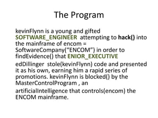 The Program
kevinFlynn is a young and gifted
SOFTWARE_ENGINEER attempting to hack() into
the mainframe of encom =
SoftwareCompany(“ENCOM”) in order to
findEvidence() that ENIOR_EXECUTIVE
edDillinger stole(kevinFlynn) code and presented
it as his own, earning him a rapid series of
promotions. kevinFlynn is blocked() by the
MasterControlProgram , an
artificialIntelligence that controls(encom) the
ENCOM mainframe.
 