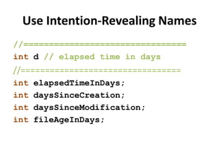 Use Intention-Revealing Names
//================================
int d // elapsed time in days
//=================================
int elapsedTimeInDays;
int daysSinceCreation;
int daysSinceModification;
int fileAgeInDays;
 