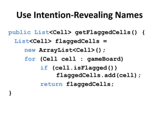Use Intention-Revealing Names
public List<Cell> getFlaggedCells() {
List<Cell> flaggedCells =
new ArrayList<Cell>();
for (Cell cell : gameBoard)
if (cell.isFlagged())
flaggedCells.add(cell);
return flaggedCells;
}
 