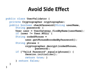 Avoid Side Effect
public class UserValidator {
private Cryptographer cryptographer;
public boolean checkPassword(String userName,
String password) {
User user = UserGateway.findByName(userName);
if (user != User.NULL) {
String codedPhrase =
user.getPhraseEncodedByPassword();
String phrase =
cryptographer.decrypt(codedPhrase,
password);
if ("Valid Password".equals(phrase)) {
Session.initialize();
return true; }
} return false;
}
}
 