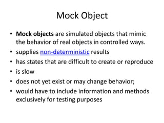 Mock Object
• Mock objects are simulated objects that mimic
the behavior of real objects in controlled ways.
• supplies non-deterministic results
• has states that are difficult to create or reproduce
• is slow
• does not yet exist or may change behavior;
• would have to include information and methods
exclusively for testing purposes
 