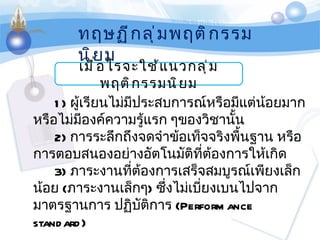 เมื่อไรจะใช้แนวกลุ่มพฤติกรรมนิยม ทฤษฏีกลุ่มพฤติกรรมนิยม 1)   ผู้เรียนไม่มีประสบการณ์หรือมีแต่น้อยมาก หรือไม่มีองค์ความรู้แรก ๆของวิชานั้น   2)   การระลึกถึงจดจำข้อเท็จจริงพื้นฐาน หรือการตอบสนองอย่างอัตโนมัติที่ต้องการให้เกิด   3)   ภาระงานที่ต้องการเสร็จสมบูรณ์เพียงเล็กน้อย  ( ภาระงานเล็กๆ )   ซึ่งไม่เบี่ยงเบนไปจากมาตรฐานการ ปฏิบัติการ   (Performance    standard) 