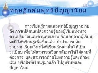 ทฤษฏีกลุ่มพุทธิปัญญานิยม การเรียนรู้ตามแนวพุทธิปัญญา หมายถึง การเปลี่ยนแปลงความรู้ของผู้เรียนทั้งทางด้านปริมาณและด้านคุณภาพ คือนอกจากผู้เรียนจะมีสิ่งที่เรียนรู้เพิ่มขึ้นแล้ว    ยังสามารถจัดรวบรวมเรียบเรียงสิ่งที่เรียนรู้เหล่านั้นให้เป็นระเบียบ เพื่อให้สามารถเรียกกลับมาใช้ได้ตามที่ต้องการ    และสามารถถ่ายโยงความรู้และทักษะเดิม    หรือสิ่งที่เรียนรู้มาแล้ว ไปสู่บริบทและปัญหาใหม่ 
