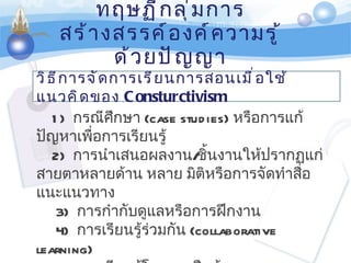 ทฤษฏีกลุ่มการสร้างสรรค์องค์ความรู้ด้วยปัญญา วิธีการจัดการเรียนการสอนเมื่อใช้แนวคิดของ  Consturctivism 1)    กรณีศึกษา  ( case   studies)  หรือการแก้ปัญหาเพื่อการเรียนรู้    2)     การนำเสนอผลงาน / ชิ้นงานให้ปรากฏแก่สายตาหลายด้าน หลาย มิติหรือการจัดทำสื่อแนะแนวทาง                                  3)     การกำกับดูแลหรือการฝึกงาน 4)    การเรียนรู้ร่วมกัน  ( collaborative learning)            5)    การเรียนรู้โดยการสืบค้น  ( Discovery learning)     6)     การเรียนรู้โดยการกำหนดสถานการณ์ 