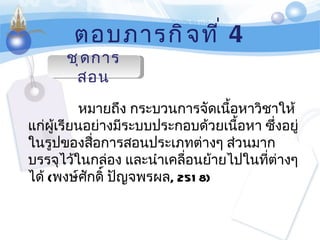 ตอบภารกิจที่  4 ชุดการสอน หมายถึง กระบวนการจัดเนื้อหาวิชาให้แก่ผู้เรียนอย่างมีระบบประกอบด้วยเนื้อหา ซึ่งอยู่ในรูปของสื่อการสอนประเภทต่างๆ ส่วนมากบรรจุไว้ในกล่อง และนำเคลื่อนย้ายไปในที่ต่างๆ ได้  ( พงษ์ศักดิ์ ปัญจพรผล , 2518) 