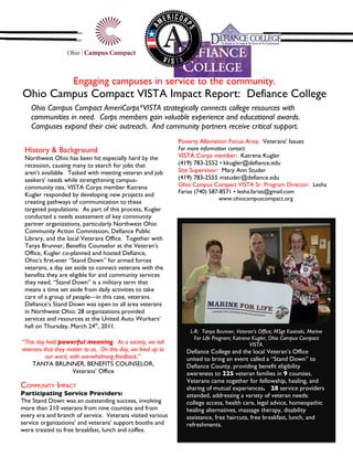 Engaging campuses in service to the community.
Ohio Campus Compact VISTA Impact Report: Defiance College
    Ohio Campus Compact AmeriCorps*VISTA strategically connects college resources with
    communities in need. Corps members gain valuable experience and educational awards.
    Campuses expand their civic outreach. And community partners receive critical support.
                                                               Poverty Alleviation Focus Area: Veterans’ Issues
 History & Background                                          For more information contact:
 Northwest Ohio has been hit especially hard by the            VISTA Corps member: Katrena Kugler
 recession, causing many to search for jobs that               (419) 783-2552 • kkugler@defiance.edu
 aren’t available. Tasked with meeting veteran and job         Site Supervisor: Mary Ann Studer
 seekers’ needs while strengthening campus-                    (419) 783-2555 mstuder@defiance.edu
 community ties, VISTA Corps member Katrena                    Ohio Campus Compact VISTA Sr. Program Director: Lesha
                                                               Farias (740) 587-8571 • lesha.farias@gmail.com
 Kugler responded by developing new projects and
                                                                               www.ohiocampuscompact.org
 creating pathways of communication to these
 targeted populations. As part of this process, Kugler
 conducted a needs assessment of key community
 partner organizations, particularly Northwest Ohio
 Community Action Commission, Defiance Public
 Library, and the local Veterans Office. Together with
 Tanya Brunner, Benefits Counselor at the Veteran’s
 Office, Kugler co-planned and hosted Defiance,
 Ohio’s first-ever “Stand Down” for armed forces
 veterans, a day set aside to connect veterans with the
 benefits they are eligible for and community services
 they need. “Stand Down” is a military term that
 means a time set aside from daily activities to take
 care of a group of people—in this case, veterans.
 Defiance’s Stand Down was open to all area veterans
 in Northwest Ohio; 28 organizations provided
 services and resources at the United Auto Workers’
 hall on Thursday, March 24th, 2011.
                                                                   L-R: Tanya Brunner, Veteran’s Office; MSgt Kosinski, Marine
                                                                     For Life Program; Katrena Kugler, Ohio Campus Compact
“This day held powerful meaning. As a society, we tell                                        VISTA.
veterans that they matter to us. On this day, we lived up to      Defiance College and the local Veteran’s Office
          our word, with overwhelming feedback.”                  united to bring an event called a “Stand Down” to
    TANYA BRUNNER, BENEFITS COUNSELOR,                            Defiance County, providing benefit eligibility
                     Veterans’ Office                             awareness to 225 veteran families in 9 counties.
                                                                  Veterans came together for fellowship, healing, and
COMMUNITY IMPACT                                                  sharing of mutual experiences. 28 service providers
Participating Service Providers:                                  attended, addressing a variety of veteran needs:
The Stand Down was an outstanding success, involving              college access, health care, legal advice, homeopathic
more than 210 veterans from nine counties and from                healing alternatives, massage therapy, disability
every era and branch of service. Veterans visited various         assistance, free haircuts, free breakfast, lunch, and
service organizations’ and veterans’ support booths and           refreshments.
were treated to free breakfast, lunch and coffee.
 
