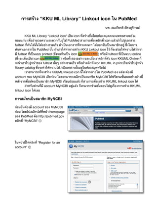 การสร้าง “KKU ML Library” Linkout icon ใน PubMed
!                                                                        นพ. สมเกียรติ อัศวภูรีกรณ์

!        KKU ML Library “Linkout icon” เป็น icon ที่สร้างขึ้นโดยห้องสมุดคณะแพทยศาสตร์ ม.
ขอนแก่น เพื่ออํานวยความสะดวกกับผู้ใช้ PubMed สามารถที่จะคลิกที่ icon แล้วนําไปสู่เอกสาร
fulltext ที่ค้นได้นั้นได้อย่างรวดเร็ว ถ้าเป็นเอกสารที่ทางคณะฯ ได้บอกรับเป็นสมาชิกอยู่ ซึ่งในการ
ค้นหาเอกสารใน PubMed นั้น ถ้าเราได้ทําการสร้าง KKU Linkout icon ไว้ ก็จะช่วยให้ทราบได้ว่าเรา
มี fulltext ที่เป็นแบบ printed (ซึ่งจะเห็นเป็น icon                  ) หรือมี fulltext ที่เป็นแบบ online
(ซึ่งจะเห็นเป็น icon                   ) หรือทั้งสองอย่าง และเมื่อเราคลิกที่ตัว icon KKUML Online ก็
จะนําเราไปสู่หน้าของ fulltext นั้นๆ อย่างรวดเร็ว หรือถ้าคลิกที่ icon KKUML in print ก็จะนําไปสู่หน้า
library catalog ซึ่งจะทําให้ทราบได้ว่ามีเอกสารนั้นอยู่ในห้องสมุดหรือไม่
!        เราสามารถที่จะสร้าง KKUML linkout icon นี้ได้จากภายใน PubMed เอง แต่จะต้องมี
account ของ MyNCBI เสียก่อน โดยสามารถสมัครเป็นสมาชิก MyNCBI ได้ฟรีตามขั้นตอนข้างล่างนี้
หลังจากที่สมัครเป็นสมาชิก MyNCBI เรียบร้อยแล้ว ก็สามารถที่จะสร้าง KKUML linkout icon ได้
!        สําหรับท่านที่มี account MyNCBI อยู่แล้ว ก็สามารถข้ามขั้นตอนไปดูเรื่องการสร้าง KKUML
linkout icon ได้เลย

การสมัครเป็นสมาชิก MyNCBI

ก่อนอื่นต้องมี account ของ MyNCBI
ก่อน โดยไปสมัครได้ที่หน้า homepage
ของ PubMed คือ http://pubmed.gov
คลิกที่ “MyNCBI”




ในหน้านี้ให้คลิกที่ “Register for an
account”
 