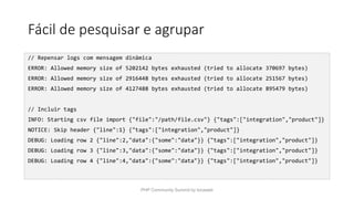 Fácil de pesquisar e agrupar
// Repensar logs com mensagem dinâmica
ERROR: Allowed memory size of 5202142 bytes exhausted (tried to allocate 370697 bytes)
ERROR: Allowed memory size of 2916448 bytes exhausted (tried to allocate 251567 bytes)
ERROR: Allowed memory size of 4127488 bytes exhausted (tried to allocate 895479 bytes)
// Incluir tags
INFO: Starting csv file import {"file":"/path/file.csv"} {"tags":["integration","product"]}
NOTICE: Skip header {"line":1} {"tags":["integration","product"]}
DEBUG: Loading row 2 {"line":2,"data":{"some":"data"}} {"tags":["integration","product"]}
DEBUG: Loading row 3 {"line":3,"data":{"some":"data"}} {"tags":["integration","product"]}
DEBUG: Loading row 4 {"line":4,"data":{"some":"data"}} {"tags":["integration","product"]}
PHP Community Summit by locaweb
 