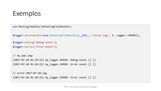 Exemplos
use MonologHandlerRotatingFileHandler;
$logger->pushHandler(new RotatingFileHandler(__DIR__.'/error.log', 3, Logger::ERROR));
$logger->debug('Debug event');
$logger->error('Error event');
// my_app.log:
[2017-07-20 01:10:21] my_logger.DEBUG: Debug event [] []
[2017-07-20 01:10:21] my_logger.ERROR: Error event [] []
// error-2017-07-20.log
[2017-07-20 01:10:22] my_logger.ERROR: Error event [] []
PHP Community Summit by locaweb
 