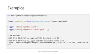Exemplos
use MonologProcessorIntrospectionProcessor;
$logger->pushProcessor(new IntrospectionProcessor(Logger::WARNING));
$logger->notice('Important event');
$logger->warning('Deprecated: Lorem Ipsum...');
// my_app.log:
[2017-07-20 01:25:02] my_logger.NOTICE: Important event [] []
[2017-07-20 01:26:03] my_logger.WARNING: Deprecated: Lorem Ipsum... []
{"file":"/mnt/c/Users/gabri/Projects/tdc/bootstrap.php","line":21,"class":null,"function":n
ull}
PHP Community Summit by locaweb
 