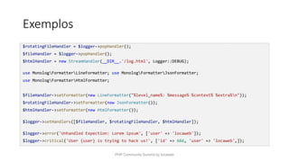 Exemplos
$rotatingFileHandler = $logger->popHandler();
$fileHandler = $logger->popHandler();
$htmlHandler = new StreamHandler(__DIR__.'/log.html', Logger::DEBUG);
use MonologFormatterLineFormatter; use MonologFormatterJsonFormatter;
use MonologFormatterHtmlFormatter;
$fileHandler->setFormatter(new LineFormatter("%level_name%: %message% %context% %extra%n"));
$rotatingFileHandler->setFormatter(new JsonFormatter());
$htmlHandler->setFormatter(new HtmlFormatter());
$logger->setHandlers([$fileHandler, $rotatingFileHandler, $htmlHandler]);
$logger->error('Unhandled Expection: Lorem ipsum', ['user' => 'locaweb']);
$logger->critical('User {user} is trying to hack us!', ['id' => 666, 'user' => 'locaweb',]);
PHP Community Summit by locaweb
 