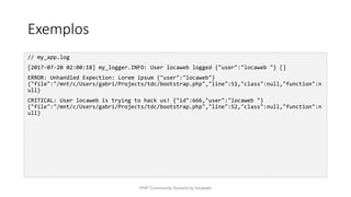 Exemplos
// my_app.log
[2017-07-20 02:00:18] my_logger.INFO: User locaweb logged {"user":"locaweb "} []
ERROR: Unhandled Expection: Lorem ipsum {"user":"locaweb"}
{"file":"/mnt/c/Users/gabri/Projects/tdc/bootstrap.php","line":51,"class":null,"function":n
ull}
CRITICAL: User locaweb is trying to hack us! {"id":666,"user":"locaweb "}
{"file":"/mnt/c/Users/gabri/Projects/tdc/bootstrap.php","line":52,"class":null,"function":n
ull}
PHP Community Summit by locaweb
 