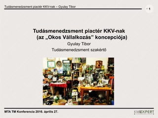 Tudásmenedzsment piactér KKV-nak – Gyulay Tibor
MTA TM Konferencia 2016. április 27.
1
Tudásmenedzsment piactér KKV-nak
(az „Okos Vállalkozás” koncepciója)
Gyulay Tibor
Tudásmenedzsment szakértő
 