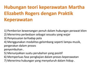 Hubungan teori keperawatan Martha
Elizabeth Rogers dengan Praktik
Keperawatan
1) Pemberian kewenangan penuh dalam hubungan perawat klien
2) Menerima perbedaan sebagai sesuatu yang wajar
3) Penyesuaian terhadap pola
4) Menggunakan modalitas gelombang seperti lampu musik,
pergerakan dalam proses
penyembuhan .
5) Menunjukkan suatu perubahan yang positif
6) Memperluas fase pengkajian dalam proses keperawatan
7) Menerima hubungan yang menyeluruh dalam hidup .
 