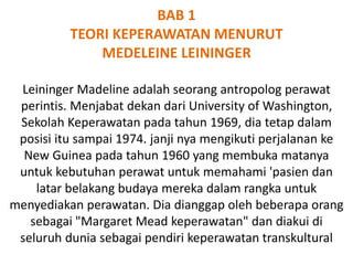 BAB 1
TEORI KEPERAWATAN MENURUT
MEDELEINE LEININGER
Leininger Madeline adalah seorang antropolog perawat
perintis. Menjabat dekan dari University of Washington,
Sekolah Keperawatan pada tahun 1969, dia tetap dalam
posisi itu sampai 1974. janji nya mengikuti perjalanan ke
New Guinea pada tahun 1960 yang membuka matanya
untuk kebutuhan perawat untuk memahami 'pasien dan
latar belakang budaya mereka dalam rangka untuk
menyediakan perawatan. Dia dianggap oleh beberapa orang
sebagai "Margaret Mead keperawatan" dan diakui di
seluruh dunia sebagai pendiri keperawatan transkultural
 