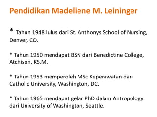 Pendidikan Madeliene M. Leininger
* Tahun 1948 lulus dari St. Anthonys School of Nursing,
Denver, CO.
* Tahun 1950 mendapat BSN dari Benedictine College,
Atchison, KS.M.
* Tahun 1953 memperoleh MSc Keperawatan dari
Catholic University, Washington, DC.
* Tahun 1965 mendapat gelar PhD dalam Antropology
dari University of Washington, Seattle.
 