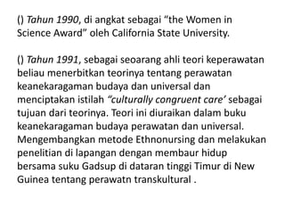 () Tahun 1990, di angkat sebagai “the Women in
Science Award” oleh California State University.
() Tahun 1991, sebagai seoarang ahli teori keperawatan
beliau menerbitkan teorinya tentang perawatan
keanekaragaman budaya dan universal dan
menciptakan istilah “culturally congruent care’ sebagai
tujuan dari teorinya. Teori ini diuraikan dalam buku
keanekaragaman budaya perawatan dan universal.
Mengembangkan metode Ethnonursing dan melakukan
penelitian di lapangan dengan membaur hidup
bersama suku Gadsup di dataran tinggi Timur di New
Guinea tentang perawatn transkultural .
 