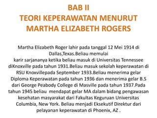 BAB II
TEORI KEPERAWATAN MENURUT
MARTHA ELIZABETH ROGERS
Martha Elizabeth Roger lahir pada tanggal 12 Mei 1914 di
Dallas,Texas.Beliau memulai
karir sarjananya ketika beliau masuk di Universitas Tennessee
diKnoxville pada tahun 1931.Beliau masuk sekolah keperawatan di
RSU Knoxvillepada September 1933.Beliau menerima gelar
Diploma Keperawatan pada tahun 1936 dan menerima gelar B.S
dari George Peabody College di Masville pada tahun 1937.Pada
tahun 1945 beliau mendapat gelar MA dalam bidang pengawasan
kesehatan masyarakat dari Fakultas Keguruan Universitas
Columbia, New York. Beliau menjadi Eksekutif Direktur dari
pelayanan keperawatan di Phoenix, AZ .
 