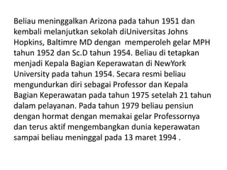 Beliau meninggalkan Arizona pada tahun 1951 dan
kembali melanjutkan sekolah diUniversitas Johns
Hopkins, Baltimre MD dengan memperoleh gelar MPH
tahun 1952 dan Sc.D tahun 1954. Beliau di tetapkan
menjadi Kepala Bagian Keperawatan di NewYork
University pada tahun 1954. Secara resmi beliau
mengundurkan diri sebagai Professor dan Kepala
Bagian Keperawatan pada tahun 1975 setelah 21 tahun
dalam pelayanan. Pada tahun 1979 beliau pensiun
dengan hormat dengan memakai gelar Professornya
dan terus aktif mengembangkan dunia keperawatan
sampai beliau meninggal pada 13 maret 1994 .
 