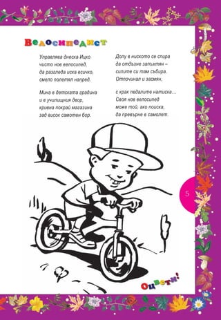 Велосипедист
  Управлява днеска Ицко      Долу в ниското се спира
  чисто нов велосипед,       да отдъхне запъхтян –
  да разгледа иска всичко,   силите си там събира.
  смело полетял напред.      Отпочинал и засмян,

  Мина в детската градина    с крак педалите натиска…
  и в училищния двор,        Своя нов велосипед
  кривна покрай магазина     може той, ако поиска,
  зад висок самотен бор.     да превърне в самолет.




                                                        5




                                               !
                                          ве ти
                                        Оц
 