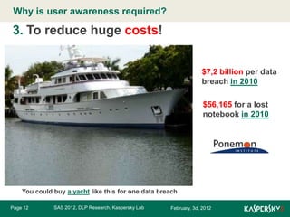 Why is user awareness required?
Click to edit Master title style

3. To reduce huge costs!
$7,2 billion per data
breach in 2010
$56,165 for a lost
notebook in 2010

You could buy a yacht like this for one data breach
Page 12

SAS 2012, DLP Research, Kaspersky Lab

February, 3d, 2012

 