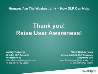Click to edit Master title style
Humans Are The Weakest Link – How DLP Can Help

Thank you!
Raise User Awareness!
Valery Boronin
Director DLP Research
Kaspersky Lab
Valery.Boronin@kaspersky.com
+7 495 797 8700 x4200

Vera Trubacheva
System Analyst, DLP Research
Kaspersky Lab
Vera.Trubacheva@kaspersky.com
+7 495 797 8700 x4201

 