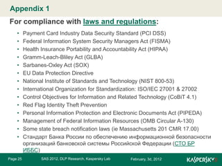 Appendix 1 Master title style
Click to edit

For compliance with laws and regulations:
•
•
•
•
•
•
•
•
•
•
•
•
•
•

Page 25

Payment Card Industry Data Security Standard (PCI DSS)
Federal Information System Security Managers Act (FISMA)
Health Insurance Portability and Accountability Act (HIPAA)
Gramm-Leach-Bliley Act (GLBA)
Sarbanes-Oxley Act (SOX)
EU Data Protection Directive
National Institute of Standards and Technology (NIST 800-53)
International Organization for Standardization: ISO/IEC 27001 & 27002
Control Objectives for Information and Related Technology (CoBiT 4.1)
Red Flag Identity Theft Prevention
Personal Information Protection and Electronic Documents Act (PIPEDA)
Management of Federal Information Resources (OMB Circular A-130)
Some state breach notification laws (ie Massachusetts 201 CMR 17.00)
Стандарт Банка России по обеспечению информационной безопасности
организаций банковской системы Российской Федерации (СТО БР
ИББС)
SAS 2012, DLP Research, Kaspersky Lab

February, 3d, 2012

 