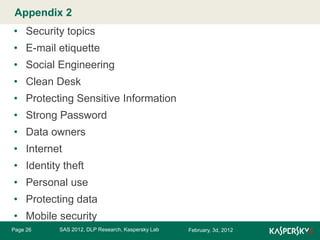 Appendix 2 Master title style
Click to edit

• Security topics
• E-mail etiquette
• Social Engineering
• Clean Desk
• Protecting Sensitive Information
• Strong Password
• Data owners

• Internet
• Identity theft
• Personal use

• Protecting data
• Mobile security
Page 26

SAS 2012, DLP Research, Kaspersky Lab

February, 3d, 2012

 