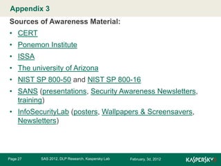 Appendix 3 Master title style
Click to edit

Sources of Awareness Material:
• CERT
• Ponemon Institute
• ISSA
• The university of Arizona
• NIST SP 800-50 and NIST SP 800-16
• SANS (presentations, Security Awareness Newsletters,
training)
• InfoSecurityLab (posters, Wallpapers & Screensavers,
Newsletters)

Page 27

SAS 2012, DLP Research, Kaspersky Lab

February, 3d, 2012

 