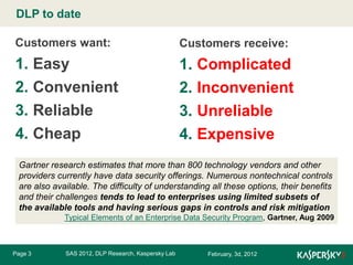 DLP to date Master title style
Click to edit
Customers want:

Customers receive:

1. Easy
2. Convenient
3. Reliable
4. Cheap

1. Complicated
2. Inconvenient
3. Unreliable
4. Expensive

Gartner research estimates that more than 800 technology vendors and other
providers currently have data security offerings. Numerous nontechnical controls
are also available. The difficulty of understanding all these options, their benefits
and their challenges tends to lead to enterprises using limited subsets of
the available tools and having serious gaps in controls and risk mitigation
Typical Elements of an Enterprise Data Security Program, Gartner, Aug 2009

Page 3

SAS 2012, DLP Research, Kaspersky Lab

February, 3d, 2012

 